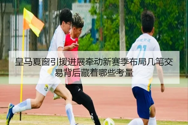 皇马夏窗引援进展牵动新赛季布局几笔交易背后藏着哪些考量