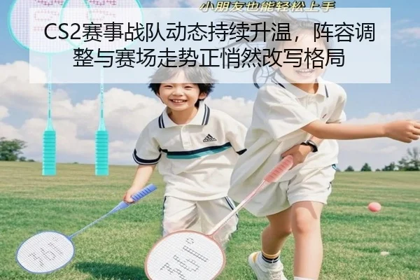 CS2赛事战队动态持续升温，阵容调整与赛场走势正悄然改写格局